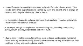 • Lateral flow tests are widely across many industries for point of care testing. They
can be performed by professionals, trained lay users or a patient, and in a range of
settings including the laboratory, clinic or home.
• In the medical diagnostic industry, there are strict regulatory requirements which
must be adhered to for all products.
• A variety of biological samples can be tested using LFAs, including urine, saliva,
sweat, serum, plasma, whole blood and other fluids.
• Due to their versatile nature, lateral flow rapid tests are used across a number of
other industry sectors including pharma, environmental testing, animal health, food
and feed testing and plant and crop health.
 