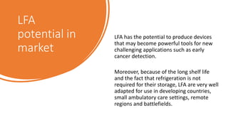 LFA
potential in
market
LFA has the potential to produce devices
that may become powerful tools for new
challenging applications such as early
cancer detection.
Moreover, because of the long shelf life
and the fact that refrigeration is not
required for their storage, LFA are very well
adapted for use in developing countries,
small ambulatory care settings, remote
regions and battlefields.
 