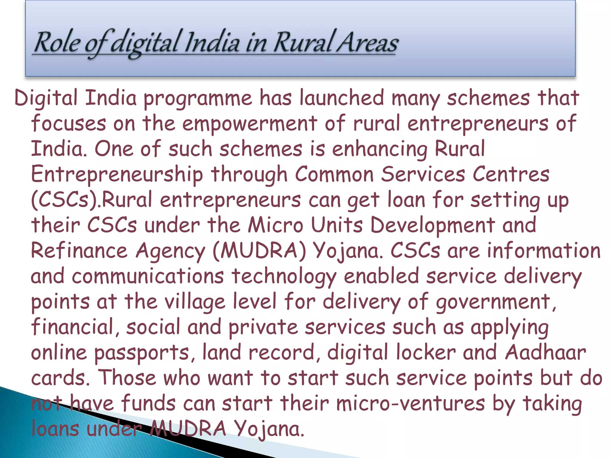 Digital India programme has launched many schemes that
focuses on the empowerment of rural entrepreneurs of
India. One of such schemes is enhancing Rural
Entrepreneurship through Common Services Centres
(CSCs).Rural entrepreneurs can get loan for setting up
their CSCs under the Micro Units Development and
Refinance Agency (MUDRA) Yojana. CSCs are information
and communications technology enabled service delivery
points at the village level for delivery of government,
financial, social and private services such as applying
online passports, land record, digital locker and Aadhaar
cards. Those who want to start such service points but do
not have funds can start their micro-ventures by taking
loans under MUDRA Yojana.
 