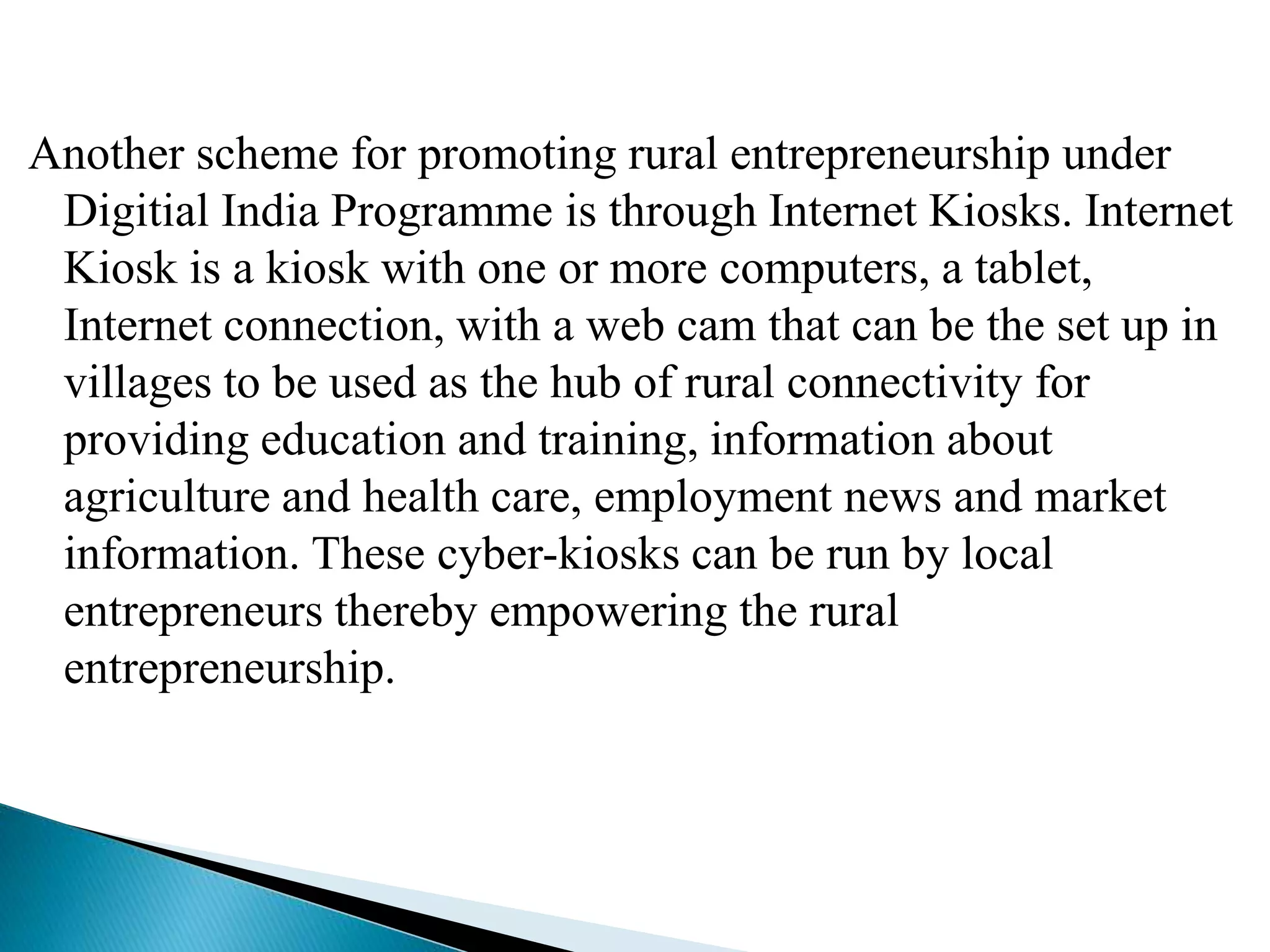 Another scheme for promoting rural entrepreneurship under
Digitial India Programme is through Internet Kiosks. Internet
Kiosk is a kiosk with one or more computers, a tablet,
Internet connection, with a web cam that can be the set up in
villages to be used as the hub of rural connectivity for
providing education and training, information about
agriculture and health care, employment news and market
information. These cyber-kiosks can be run by local
entrepreneurs thereby empowering the rural
entrepreneurship.
 