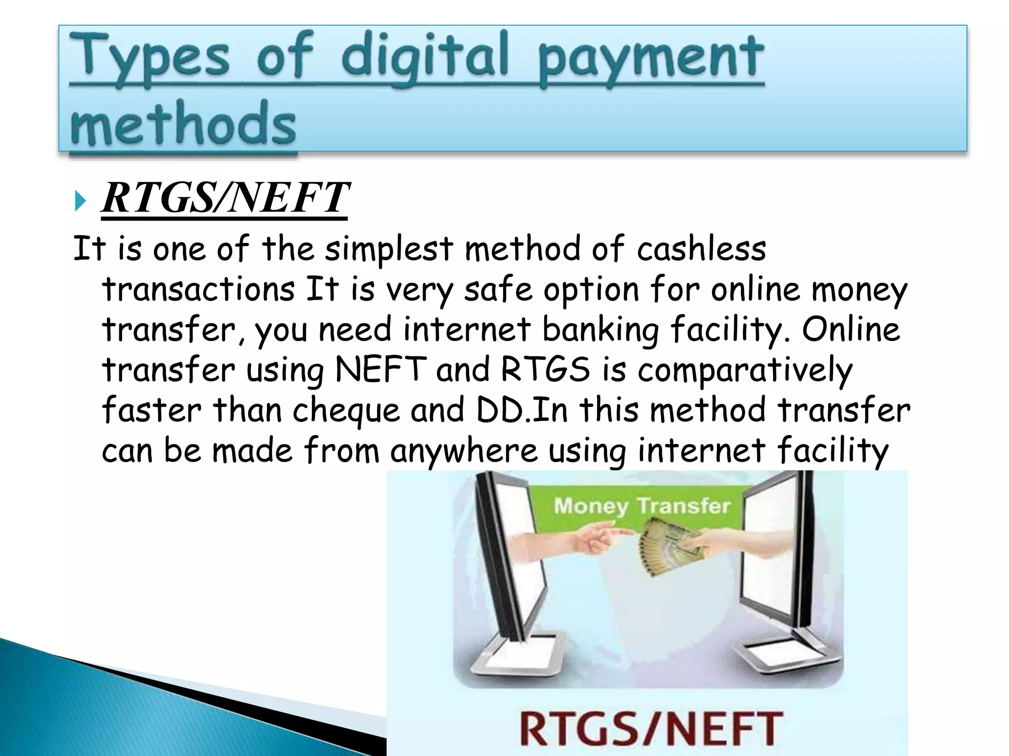  RTGS/NEFT
It is one of the simplest method of cashless
transactions It is very safe option for online money
transfer, you need internet banking facility. Online
transfer using NEFT and RTGS is comparatively
faster than cheque and DD.In this method transfer
can be made from anywhere using internet facility
 
