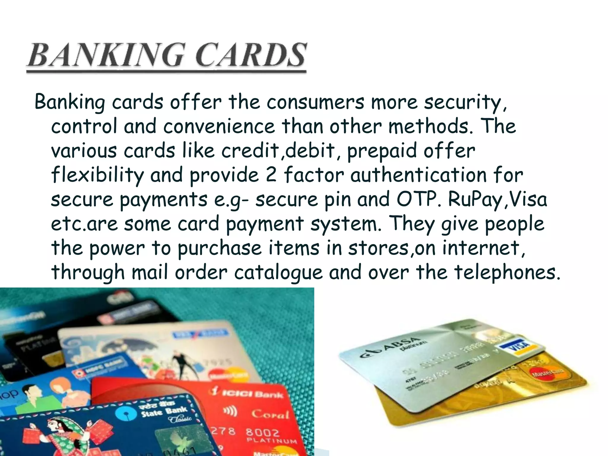 Banking cards offer the consumers more security,
control and convenience than other methods. The
various cards like credit,debit, prepaid offer
flexibility and provide 2 factor authentication for
secure payments e.g- secure pin and OTP. RuPay,Visa
etc.are some card payment system. They give people
the power to purchase items in stores,on internet,
through mail order catalogue and over the telephones.
 