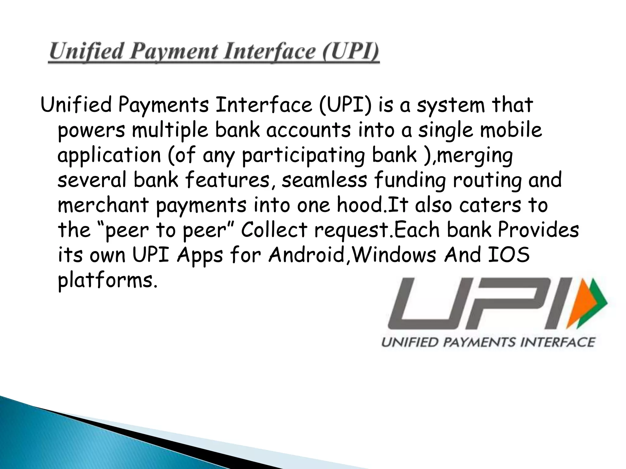 Unified Payments Interface (UPI) is a system that
powers multiple bank accounts into a single mobile
application (of any participating bank ),merging
several bank features, seamless funding routing and
merchant payments into one hood.It also caters to
the “peer to peer” Collect request.Each bank Provides
its own UPI Apps for Android,Windows And IOS
platforms.
 
