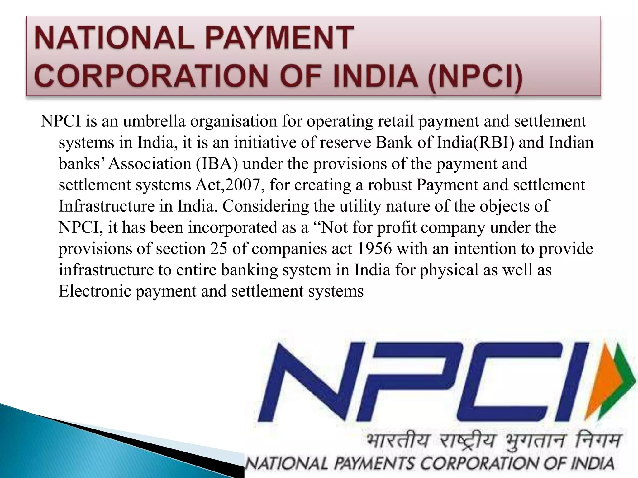 NPCI is an umbrella organisation for operating retail payment and settlement
systems in India, it is an initiative of reserve Bank of India(RBI) and Indian
banks’Association (IBA) under the provisions of the payment and
settlement systems Act,2007, for creating a robust Payment and settlement
Infrastructure in India. Considering the utility nature of the objects of
NPCI, it has been incorporated as a “Not for profit company under the
provisions of section 25 of companies act 1956 with an intention to provide
infrastructure to entire banking system in India for physical as well as
Electronic payment and settlement systems
 