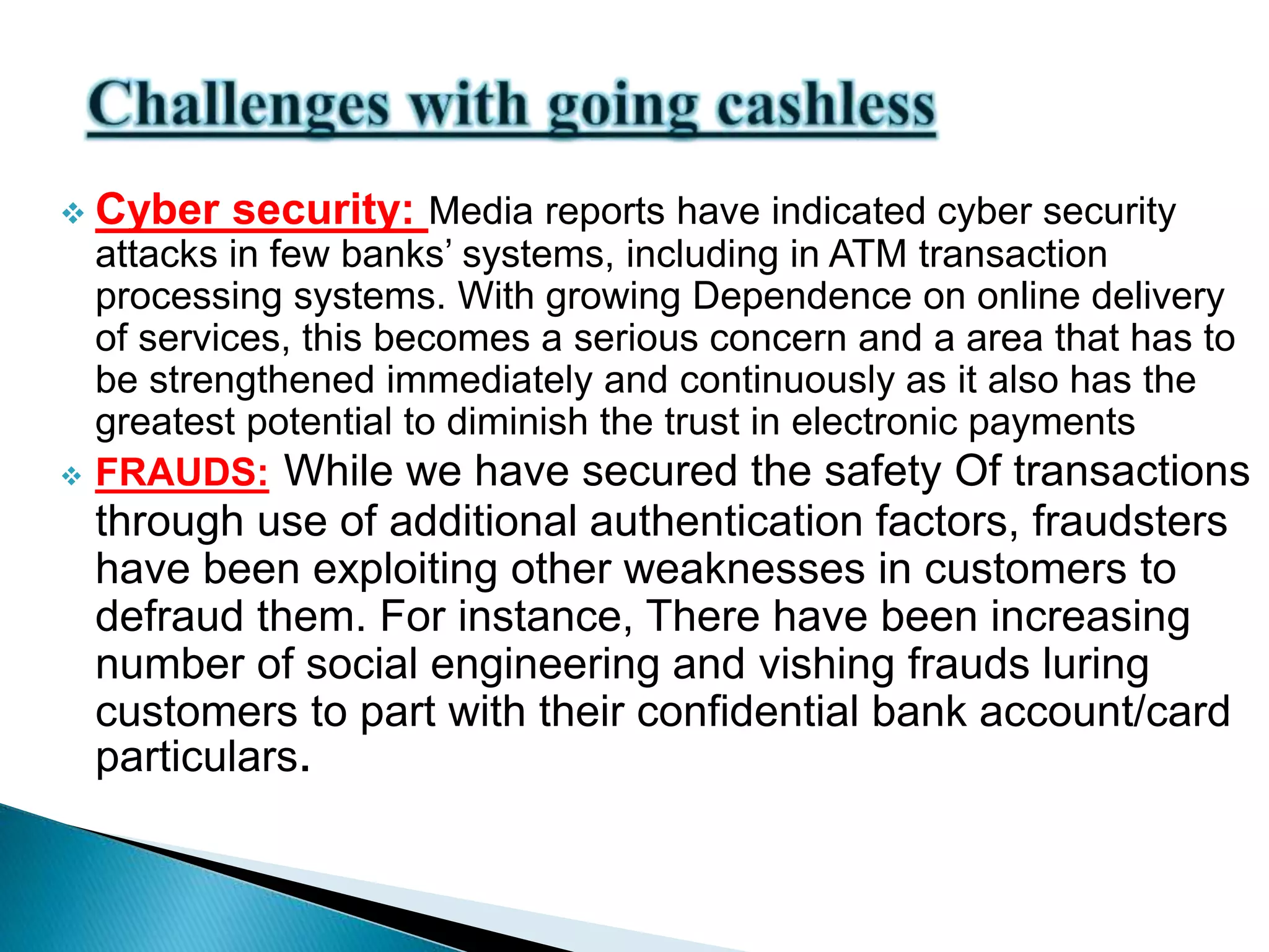  Cyber security: Media reports have indicated cyber security
attacks in few banks’ systems, including in ATM transaction
processing systems. With growing Dependence on online delivery
of services, this becomes a serious concern and a area that has to
be strengthened immediately and continuously as it also has the
greatest potential to diminish the trust in electronic payments
 FRAUDS: While we have secured the safety Of transactions
through use of additional authentication factors, fraudsters
have been exploiting other weaknesses in customers to
defraud them. For instance, There have been increasing
number of social engineering and vishing frauds luring
customers to part with their confidential bank account/card
particulars.
 