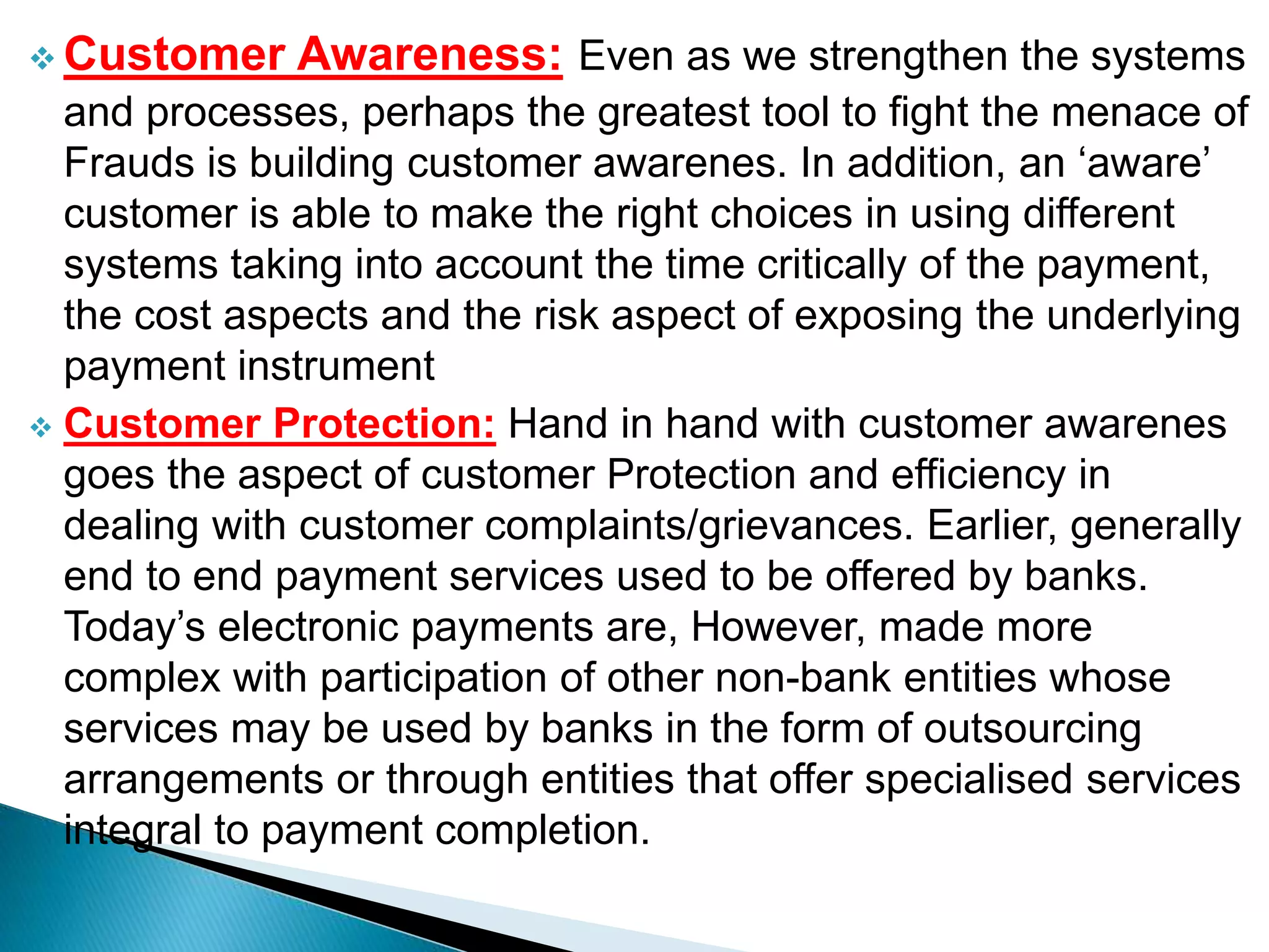  Customer Awareness: Even as we strengthen the systems
and processes, perhaps the greatest tool to fight the menace of
Frauds is building customer awarenes. In addition, an ‘aware’
customer is able to make the right choices in using different
systems taking into account the time critically of the payment,
the cost aspects and the risk aspect of exposing the underlying
payment instrument
 Customer Protection: Hand in hand with customer awarenes
goes the aspect of customer Protection and efficiency in
dealing with customer complaints/grievances. Earlier, generally
end to end payment services used to be offered by banks.
Today’s electronic payments are, However, made more
complex with participation of other non-bank entities whose
services may be used by banks in the form of outsourcing
arrangements or through entities that offer specialised services
integral to payment completion.
 