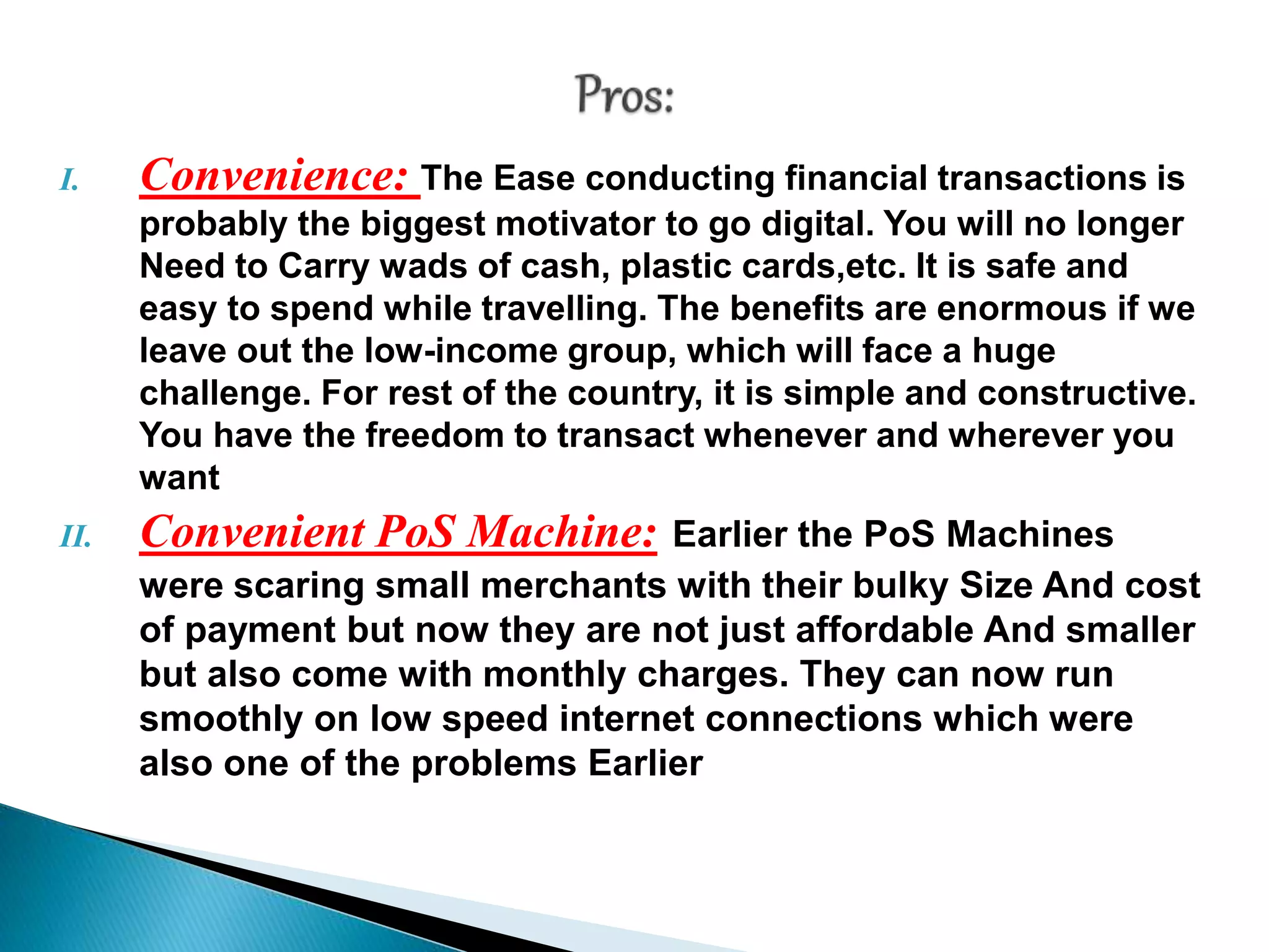 I. Convenience: The Ease conducting financial transactions is
probably the biggest motivator to go digital. You will no longer
Need to Carry wads of cash, plastic cards,etc. It is safe and
easy to spend while travelling. The benefits are enormous if we
leave out the low-income group, which will face a huge
challenge. For rest of the country, it is simple and constructive.
You have the freedom to transact whenever and wherever you
want
II. Convenient PoS Machine: Earlier the PoS Machines
were scaring small merchants with their bulky Size And cost
of payment but now they are not just affordable And smaller
but also come with monthly charges. They can now run
smoothly on low speed internet connections which were
also one of the problems Earlier
 
