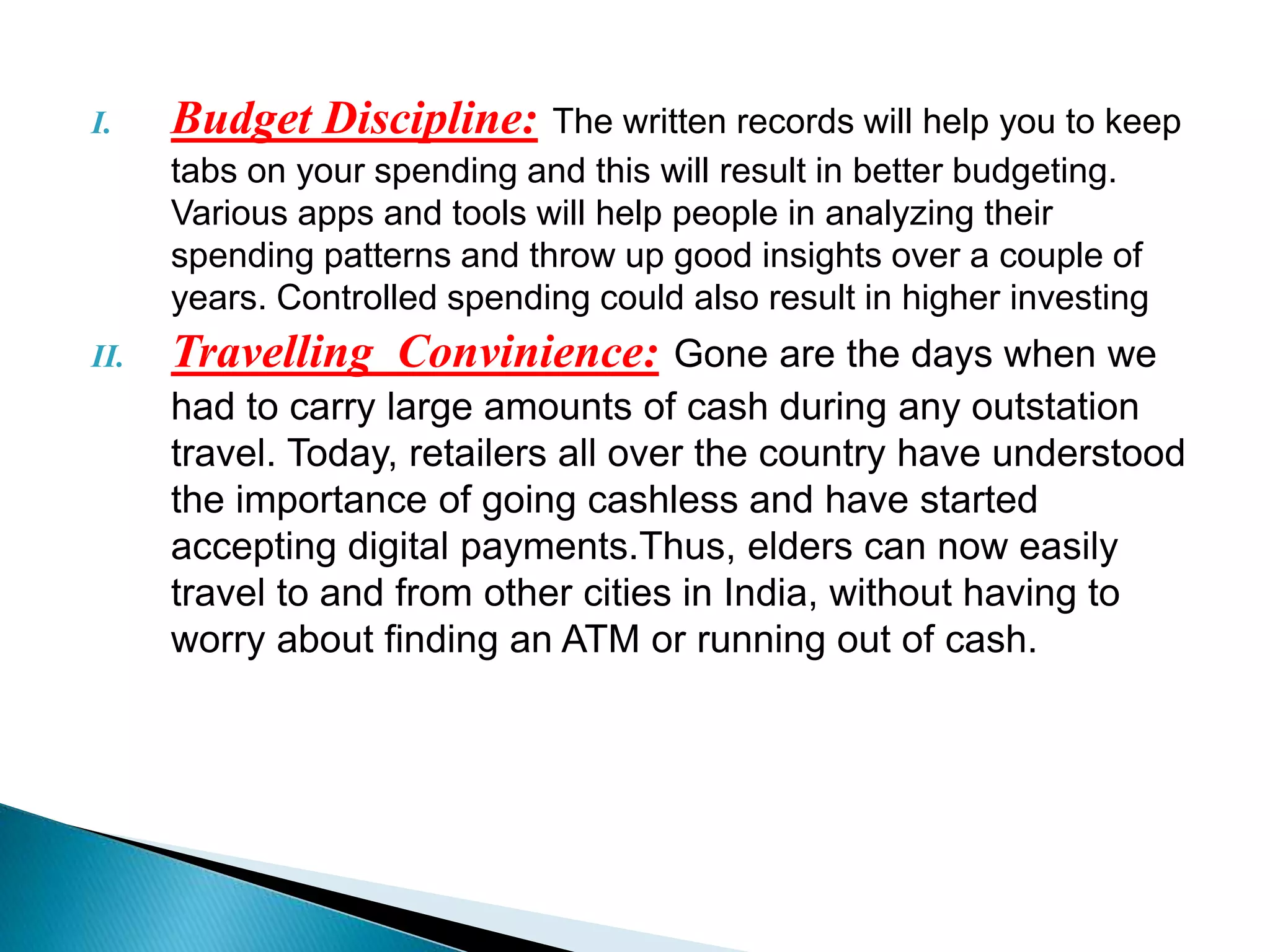 I. Budget Discipline: The written records will help you to keep
tabs on your spending and this will result in better budgeting.
Various apps and tools will help people in analyzing their
spending patterns and throw up good insights over a couple of
years. Controlled spending could also result in higher investing
II. Travelling Convinience: Gone are the days when we
had to carry large amounts of cash during any outstation
travel. Today, retailers all over the country have understood
the importance of going cashless and have started
accepting digital payments.Thus, elders can now easily
travel to and from other cities in India, without having to
worry about finding an ATM or running out of cash.
 