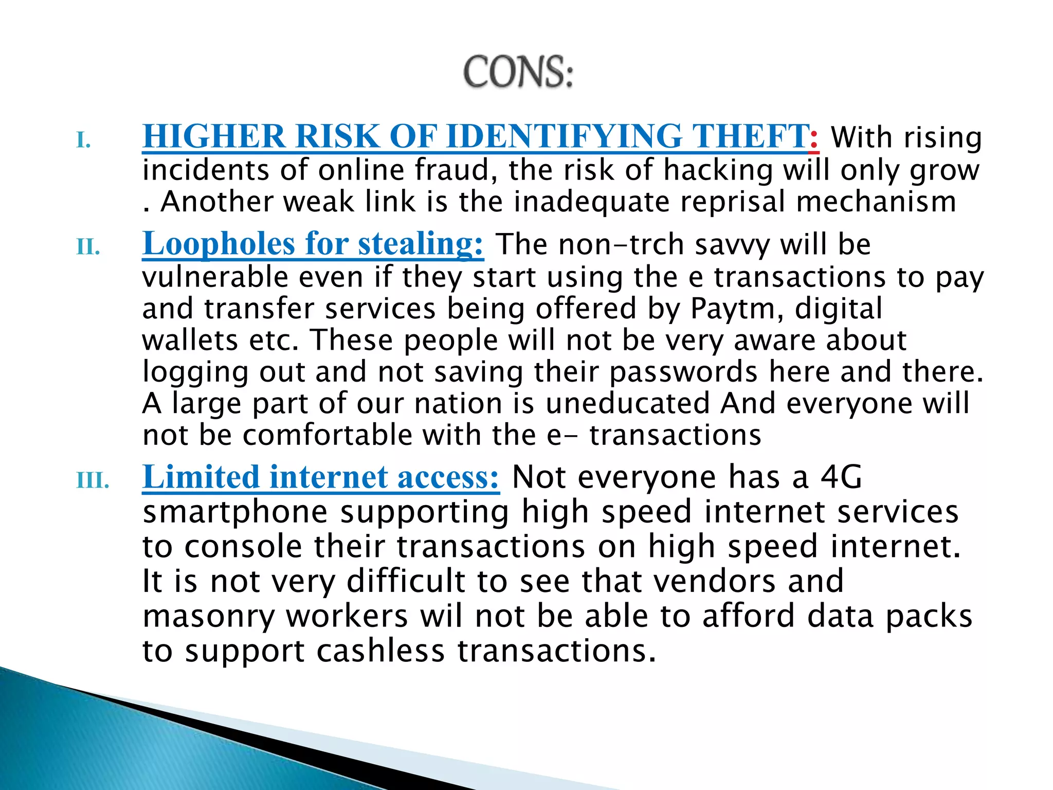 I. HIGHER RISK OF IDENTIFYING THEFT: With rising
incidents of online fraud, the risk of hacking will only grow
. Another weak link is the inadequate reprisal mechanism
II. Loopholes for stealing: The non-trch savvy will be
vulnerable even if they start using the e transactions to pay
and transfer services being offered by Paytm, digital
wallets etc. These people will not be very aware about
logging out and not saving their passwords here and there.
A large part of our nation is uneducated And everyone will
not be comfortable with the e- transactions
III. Limited internet access: Not everyone has a 4G
smartphone supporting high speed internet services
to console their transactions on high speed internet.
It is not very difficult to see that vendors and
masonry workers wil not be able to afford data packs
to support cashless transactions.
 