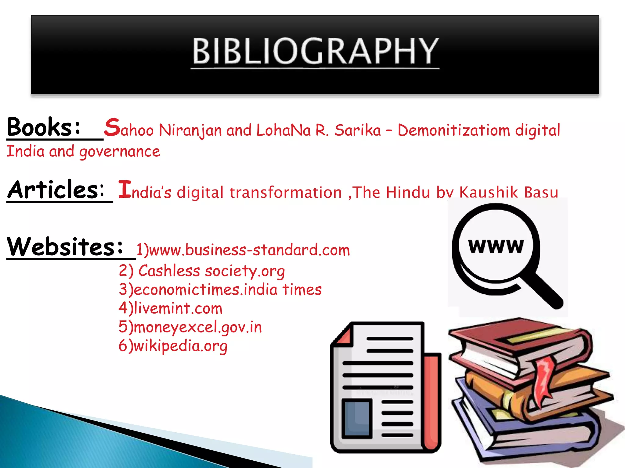 Books: Sahoo Niranjan and LohaNa R. Sarika – Demonitizatiom digital
India and governance
Articles: India’s digital transformation ,The Hindu by Kaushik Basu
Websites: 1)www.business-standard.com
2) Cashless society.org
3)economictimes.india times
4)livemint.com
5)moneyexcel.gov.in
6)wikipedia.org
 