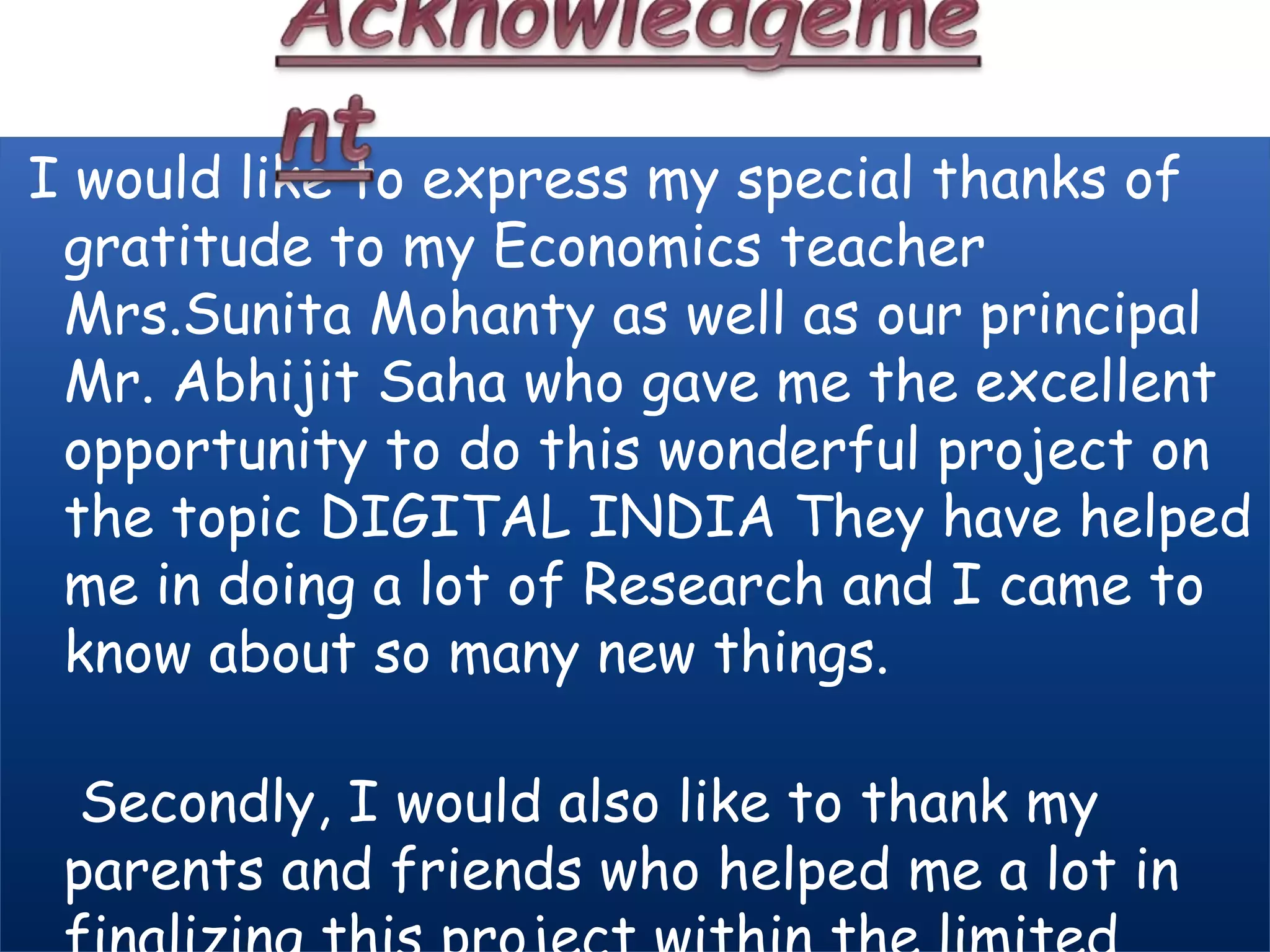 I would like to express my special thanks of
gratitude to my Economics teacher
Mrs.Sunita Mohanty as well as our principal
Mr. Abhijit Saha who gave me the excellent
opportunity to do this wonderful project on
the topic DIGITAL INDIA They have helped
me in doing a lot of Research and I came to
know about so many new things.
Secondly, I would also like to thank my
parents and friends who helped me a lot in
 