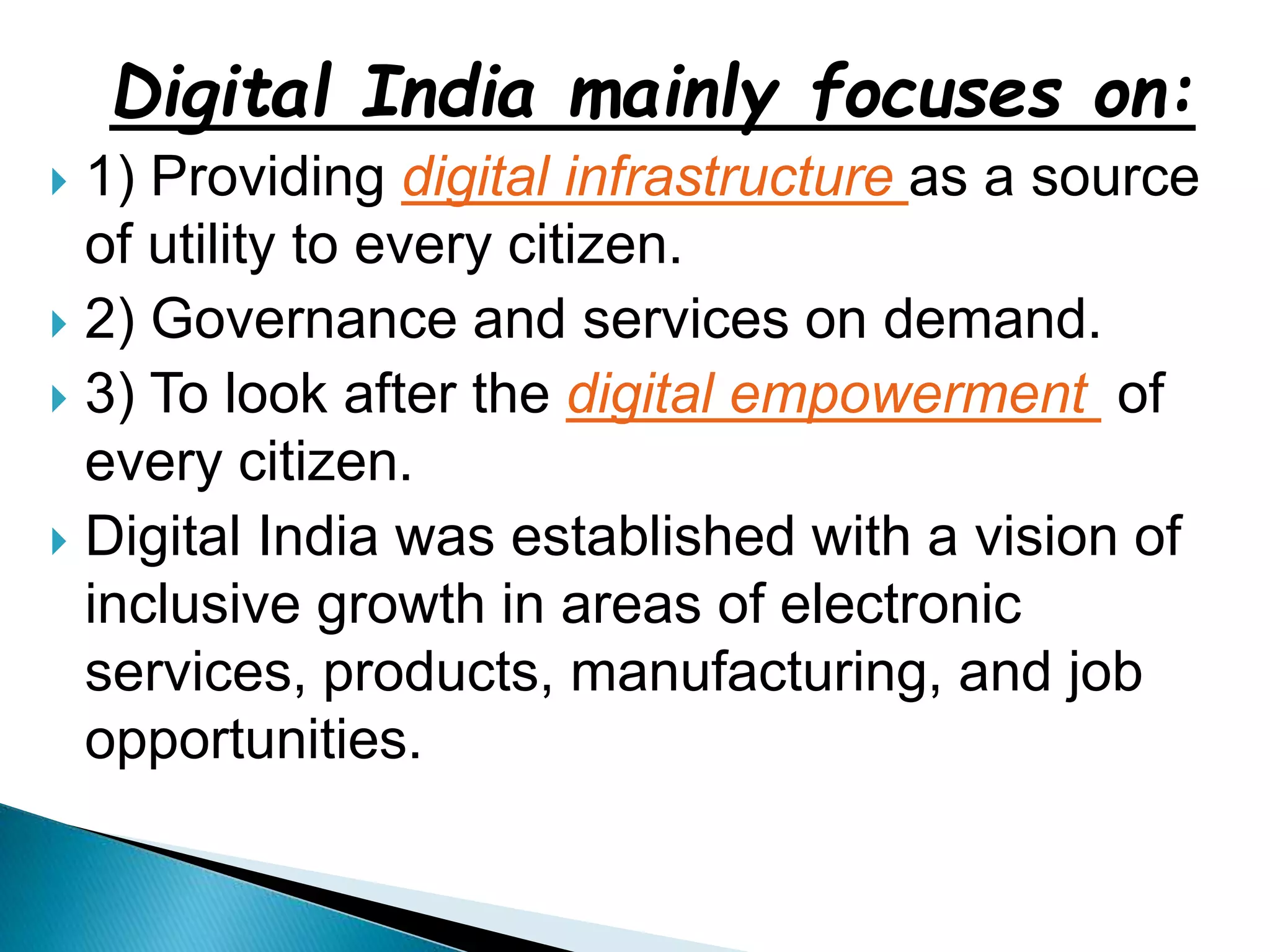 Digital India mainly focuses on:
 1) Providing digital infrastructure as a source
of utility to every citizen.
 2) Governance and services on demand.
 3) To look after the digital empowerment of
every citizen.
 Digital India was established with a vision of
inclusive growth in areas of electronic
services, products, manufacturing, and job
opportunities.
 