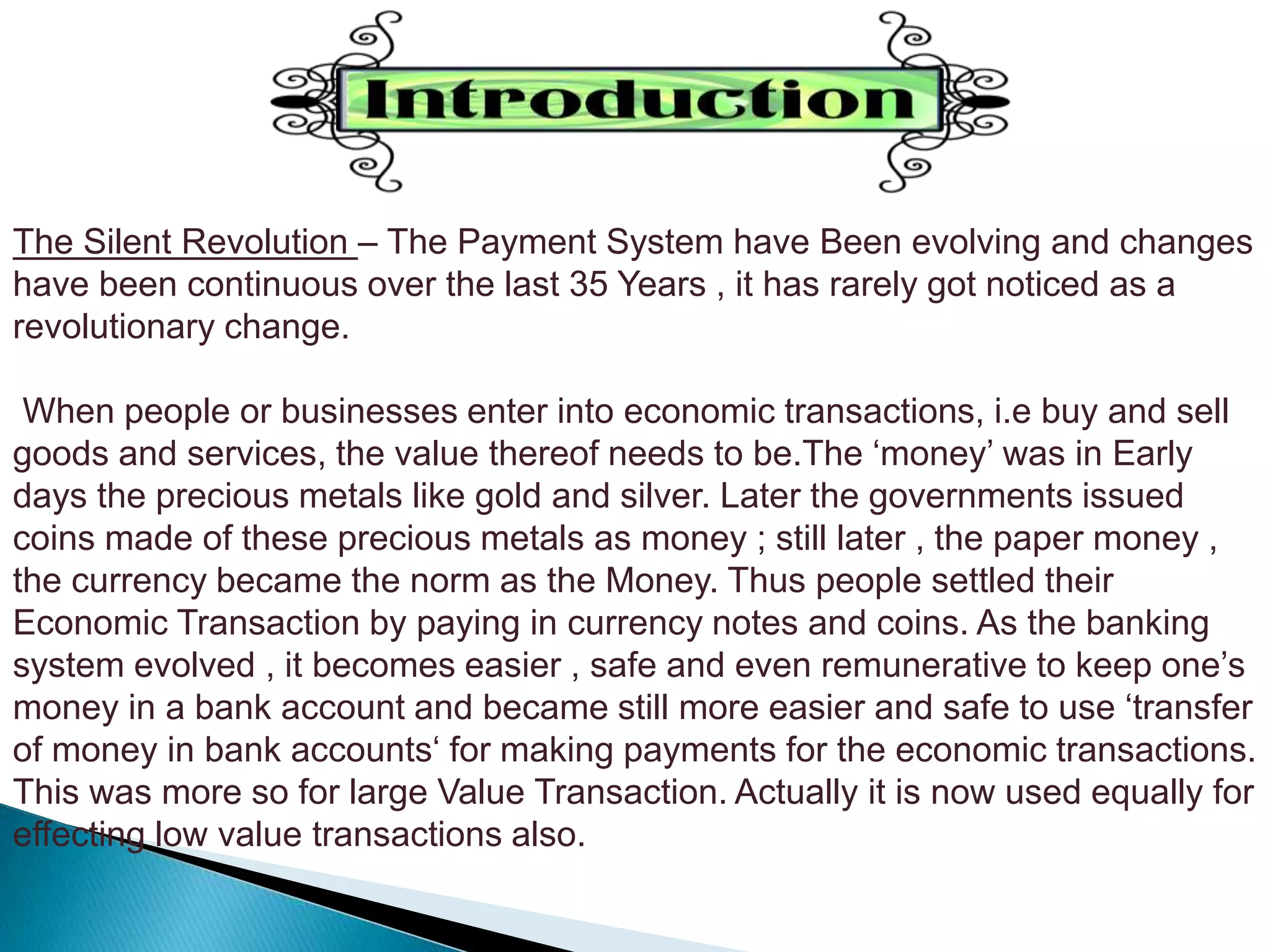 The Silent Revolution – The Payment System have Been evolving and changes
have been continuous over the last 35 Years , it has rarely got noticed as a
revolutionary change.
When people or businesses enter into economic transactions, i.e buy and sell
goods and services, the value thereof needs to be.The ‘money’ was in Early
days the precious metals like gold and silver. Later the governments issued
coins made of these precious metals as money ; still later , the paper money ,
the currency became the norm as the Money. Thus people settled their
Economic Transaction by paying in currency notes and coins. As the banking
system evolved , it becomes easier , safe and even remunerative to keep one’s
money in a bank account and became still more easier and safe to use ‘transfer
of money in bank accounts‘ for making payments for the economic transactions.
This was more so for large Value Transaction. Actually it is now used equally for
effecting low value transactions also.
 
