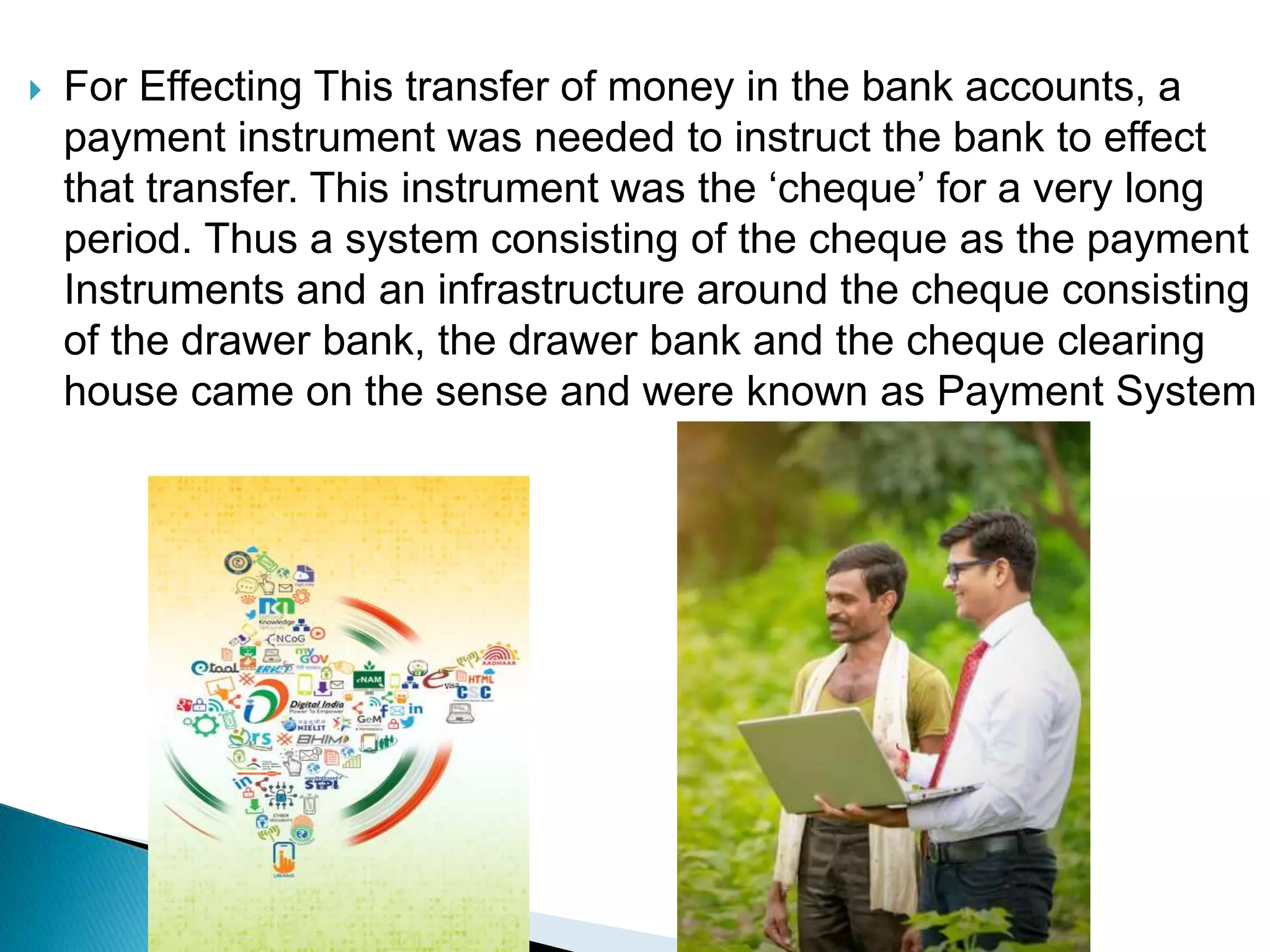  For Effecting This transfer of money in the bank accounts, a
payment instrument was needed to instruct the bank to effect
that transfer. This instrument was the ‘cheque’ for a very long
period. Thus a system consisting of the cheque as the payment
Instruments and an infrastructure around the cheque consisting
of the drawer bank, the drawer bank and the cheque clearing
house came on the sense and were known as Payment System
 