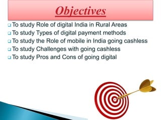  To study Role of digital India in Rural Areas
 To study Types of digital payment methods
 To study the Role of mobile in India going cashless
 To study Challenges with going cashless
 To study Pros and Cons of going digital
 
