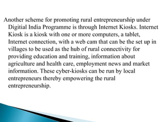 Another scheme for promoting rural entrepreneurship under
Digitial India Programme is through Internet Kiosks. Internet
Kiosk is a kiosk with one or more computers, a tablet,
Internet connection, with a web cam that can be the set up in
villages to be used as the hub of rural connectivity for
providing education and training, information about
agriculture and health care, employment news and market
information. These cyber-kiosks can be run by local
entrepreneurs thereby empowering the rural
entrepreneurship.
 