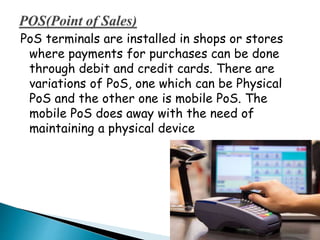 PoS terminals are installed in shops or stores
where payments for purchases can be done
through debit and credit cards. There are
variations of PoS, one which can be Physical
PoS and the other one is mobile PoS. The
mobile PoS does away with the need of
maintaining a physical device
 