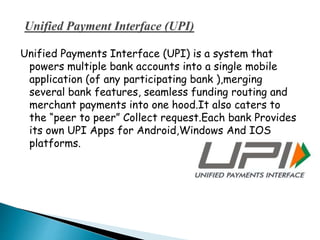 Unified Payments Interface (UPI) is a system that
powers multiple bank accounts into a single mobile
application (of any participating bank ),merging
several bank features, seamless funding routing and
merchant payments into one hood.It also caters to
the “peer to peer” Collect request.Each bank Provides
its own UPI Apps for Android,Windows And IOS
platforms.
 