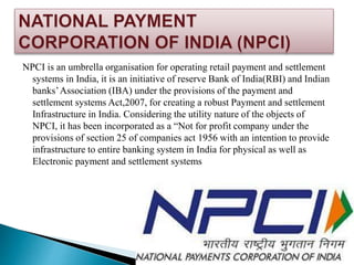 NPCI is an umbrella organisation for operating retail payment and settlement
systems in India, it is an initiative of reserve Bank of India(RBI) and Indian
banks’Association (IBA) under the provisions of the payment and
settlement systems Act,2007, for creating a robust Payment and settlement
Infrastructure in India. Considering the utility nature of the objects of
NPCI, it has been incorporated as a “Not for profit company under the
provisions of section 25 of companies act 1956 with an intention to provide
infrastructure to entire banking system in India for physical as well as
Electronic payment and settlement systems
 