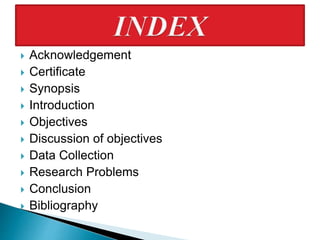  Acknowledgement
 Certificate
 Synopsis
 Introduction
 Objectives
 Discussion of objectives
 Data Collection
 Research Problems
 Conclusion
 Bibliography
 