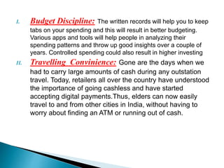 I. Budget Discipline: The written records will help you to keep
tabs on your spending and this will result in better budgeting.
Various apps and tools will help people in analyzing their
spending patterns and throw up good insights over a couple of
years. Controlled spending could also result in higher investing
II. Travelling Convinience: Gone are the days when we
had to carry large amounts of cash during any outstation
travel. Today, retailers all over the country have understood
the importance of going cashless and have started
accepting digital payments.Thus, elders can now easily
travel to and from other cities in India, without having to
worry about finding an ATM or running out of cash.
 