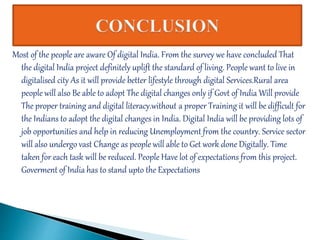 Most of the people are aware Of digital India. From the survey we have concluded That
the digital India project definitely uplift the standard of living. People want to live in
digitalised city As it will provide better lifestyle through digital Services.Rural area
people will also Be able to adopt The digital changes only if Govt of India Will provide
The proper training and digital literacy.without a proper Training it will be difficult for
the Indians to adopt the digital changes in India. Digital India will be providing lots of
job opportunities and help in reducing Unemployment from the country. Service sector
will also undergo vast Change as people will able to Get work done Digitally. Time
taken for each task will be reduced. People Have lot of expectations from this project.
Goverment of India has to stand upto the Expectations
 