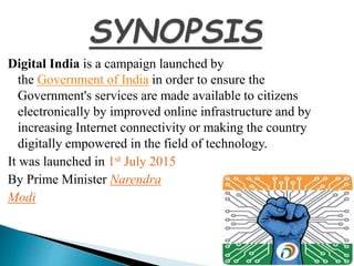 Digital India is a campaign launched by
the Government of India in order to ensure the
Government's services are made available to citizens
electronically by improved online infrastructure and by
increasing Internet connectivity or making the country
digitally empowered in the field of technology.
It was launched in 1st July 2015
By Prime Minister Narendra
Modi
 