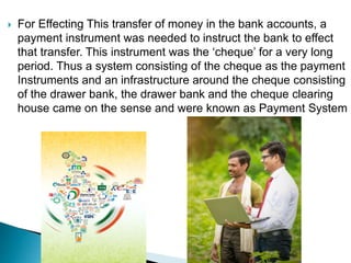  For Effecting This transfer of money in the bank accounts, a
payment instrument was needed to instruct the bank to effect
that transfer. This instrument was the ‘cheque’ for a very long
period. Thus a system consisting of the cheque as the payment
Instruments and an infrastructure around the cheque consisting
of the drawer bank, the drawer bank and the cheque clearing
house came on the sense and were known as Payment System
 