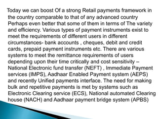 Today we can boost Of a strong Retail payments framework in
the country comparable to that of any advanced country
Perhaps even better that some of them in terms of The variety
and efficiency. Various types of payment instruments exist to
meet the requirements of different users in different
circumstances- bank accounts , cheques, debit and credit
cards, prepaid payment instruments etc. There are various
systems to meet the remittance requirements of users
depending upon their time critically and cost sensitivity –
National Electronic fund transfer (NEFT) , Immediate Payment
services (IMPS), Aadhaar Enabled Payment system (AEPS)
and recently Unified payments interface. The need for making
bulk and repetitive payments is met by systems such as
Electronic Clearing service (ECS), National automated Clearing
house (NACH) and Aadhaar payment bridge system (APBS)
 