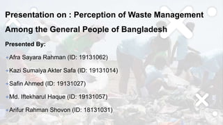 Presentation on : Perception of Waste Management
Among the General People of Bangladesh
Presented By:
+Afra Sayara Rahman (ID: 19131062)
+Kazi Sumaiya Akter Safa (ID: 19131014)
+Safin Ahmed (ID: 19131027)
+Md. Iftekharul Haque (ID: 19131057)
+Arifur Rahman Shovon (ID: 18131031)
 