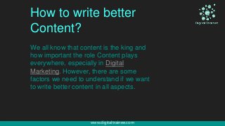 www.digitaltrainee.com
How to write better
Content?
We all know that content is the king and
how important the role Content plays
everywhere, especially in Digital
Marketing. However, there are some
factors we need to understand if we want
to write better content in all aspects.
 