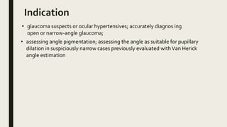 Indication
• glaucoma suspects or ocular hypertensives; accurately diagnos ing
open or narrow-angle glaucoma;
• assessing angle pigmentation; assessing the angle as suitable for pupillary
dilation in suspiciously narrow cases previously evaluated withVan Herick
angle estimation
 