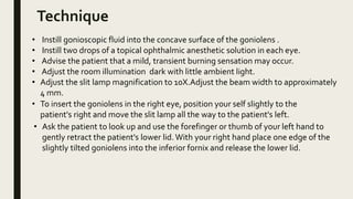 Technique
• Instill gonioscopic fluid into the concave surface of the goniolens .
• Instill two drops of a topical ophthalmic anesthetic solution in each eye.
• Advise the patient that a mild, transient burning sensation may occur.
• Adjust the room illumination dark with little ambient light.
• Adjust the slit lamp magnification to 10X.Adjust the beam width to approximately
4 mm.
• To insert the goniolens in the right eye, position your self slightly to the
patient's right and move the slit lamp all the way to the patient's left.
• Ask the patient to look up and use the forefinger or thumb of your left hand to
gently retract the patient's lower lid. With your right hand place one edge of the
slightly tilted goniolens into the inferior fornix and release the lower lid.
 