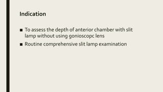 Indication
■ To assess the depth of anterior chamber with slit
lamp without using gonioscopc lens
■ Routine comprehensive slit lamp examination
 