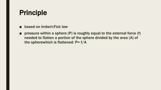 Principle
■ based on Imbert-Fick law
■ pressure within a sphere (P) is roughly equal to the external force (f)
needed to flatten a portion of the sphere divided by the area (A) of
the spherewhich is flattened: P= f/A
 