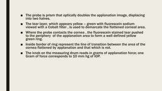 ■ The probe is prism that optically doubles the applanation image, displacing
into two halves.
■ The tear layer, which appears yellow – green with fluorescein sodium
viewed with a Cobalt filter , is used to demarcate the flattened corneal area.
■ Where the probe contacts the cornea , the fluorescein stained tear pushed
to the periphery of the applanation area to form a well defined yellow
green ring.
■ Inside border of ring represent the line of transition between the area of the
cornea flattened by applanation and that which is not.
■ The knob on the measuring drum reads in grams of applanation force; one
Gram of force corresponds to 10 mm hg of IOP.
 