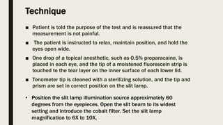 Technique
■ Patient is told the purpose of the test and is reassured that the
measurement is not painful.
■ The patient is instructed to relax, maintain position, and hold the
eyes open wide.
■ One drop of a topical anesthetic, such as 0.5% proparacaine, is
placed in each eye, and the tip of a moistened fluorescein strip is
touched to the tear layer on the inner surface of each lower lid.
■ Tonometer tip is cleaned with a sterilizing solution, and the tip and
prism are set in correct position on the slit lamp.
• Position the slit lamp illumination source approximately 60
degrees from the eyepieces. Open the slit beam to its widest
setting and introduce the cobalt filter. Set the slit lamp
magnification to 6X to 10X,
 