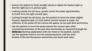 • Looking outside the slit lamp. grossly center the probe approximately
3/4 inch from the right corneal apex
• Instruct the patient to fixate straight ahead or adjust the fixation light so
that the right eye is in primary gaze.
• Looking through the slit lamp, use the joystick to move the probe slightly
forward. Approximately 1½ inch before corneal contact is made, the
reflection of the probe off the cornea will appear as two pale blue semicircles.
• Use the joystick to move the probe toward the corneal apex while
maintaining centration of the pale blue semicircles as visualized through the
slit lamp.
• While maintaining applanation with one hand on the joystick, quickly
use the opposite hand to turn the measuring drum until the inner
borders of the two fluorescein semicircles just touch each other.
 