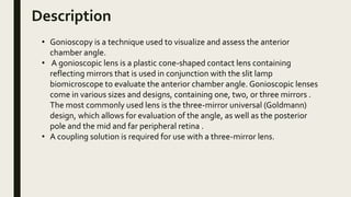 Description
• Gonioscopy is a technique used to visualize and assess the anterior
chamber angle.
• A gonioscopic lens is a plastic cone-shaped contact lens containing
reflecting mirrors that is used in conjunction with the slit lamp
biomicroscope to evaluate the anterior chamber angle. Gonioscopic lenses
come in various sizes and designs, containing one, two, or three mirrors .
The most commonly used lens is the three-mirror universal (Goldmann)
design, which allows for evaluation of the angle, as well as the posterior
pole and the mid and far peripheral retina .
• A coupling solution is required for use with a three-mirror lens.
 