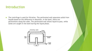 Introduction
 The centrifuge is used for filtration. The perforated wall separates solids from
liquids based on the diffe...