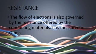 RESISTANCE
• The flow of electrons is also governed
by the resistance offered by the
conducting materials. It is measured ...
