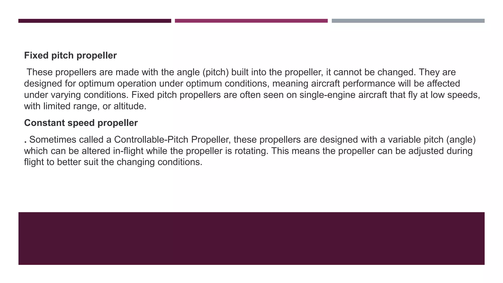 Fixed pitch propeller
These propellers are made with the angle (pitch) built into the propeller, it cannot be changed. They are
designed for optimum operation under optimum conditions, meaning aircraft performance will be affected
under varying conditions. Fixed pitch propellers are often seen on single-engine aircraft that fly at low speeds,
with limited range, or altitude.
Constant speed propeller
. Sometimes called a Controllable-Pitch Propeller, these propellers are designed with a variable pitch (angle)
which can be altered in-flight while the propeller is rotating. This means the propeller can be adjusted during
flight to better suit the changing conditions.
 