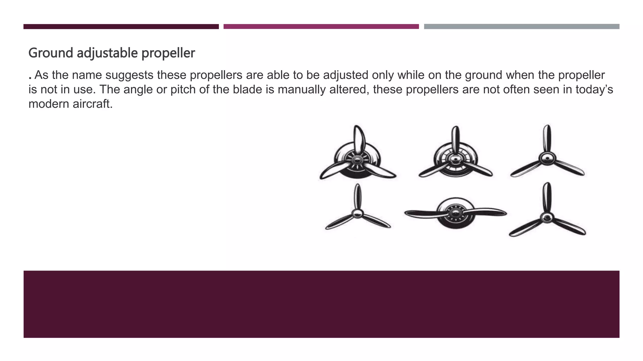 Ground adjustable propeller
. As the name suggests these propellers are able to be adjusted only while on the ground when the propeller
is not in use. The angle or pitch of the blade is manually altered, these propellers are not often seen in today’s
modern aircraft.
 