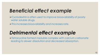 Beneficial effect example
➢Cyclodextrin is often used to improve bioavailability of poorly
water soluble drugs.
➢This increases bioavailability and increases rate.
Detrimental effect example
➢Tetracycline formed insoluble complex with calcium carbonate
leading to slower dissolution and decreased absorption.
10
 