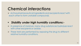 Chemical interactions
➢ Active pharmaceutical ingredients and excipients react with
each other to form unstable compounds.
▪ Stability under high humidity conditions:-
➢ In presence of moisture, many drug substances hydrolyze react
with other excipients or oxidize.
➢ These tests are performed by exposing the drug to different
relative humidity conditions.
11
 
