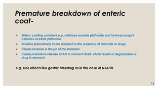 Premature breakdown of enteric
coat-
➢ Enteric coating polymers e.g.,cellulose acetate phthalate and hydroxyl propyl
cellulose acetate phthalate.
➢ Dissolve prematurely in the stomach in the presence of antacids or drugs.
➢ Cause increase in the ph of the stomach.
➢ Cause premature release of API in stomach itself, which results in degradation of
drug in stomach.
e.g.,side effects like gastric bleeding as in the case of NSAIDs.
13
 