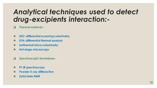 Analytical techniques used to detect
drug-excipients interaction:-
❑ Thermal methods -
❖ DSC-differential scanning calorimetry
❖ DTA-differential thermal analysis
❖ Isothermal micro calorimetry
❖ Hot stage microscopy
❑ Spectroscopic techniques -
❖ FT-IR spectroscopy
❖ Powder X-ray differaction
❖ Solid state NMR
15
 