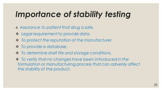 Importance of stability testing
❖ Assurance to patient that drug is safe.
❖ Legal requirement to provide data.
❖ To protect the reputation of the manufacturer.
❖ To provide a database.
❖ To determine shelf life and storage conditions.
❖ To verify that no changes have been introduced in the
formulation or manufacturing process that can adversly affect
the stability of the product.
23
 