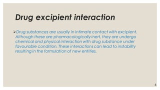 Drug excipient interaction
➢Drug substances are usually in intimate contact with excipient.
Although these are pharmacologically inert, they are undergo
chemical and physical interaction with drug substance under
favourable condition. These interactions can lead to instability
resulting in the formulation of new entities.
6
 