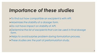 Importance of these studies
➢To find out how compatible an excipient is with API.
➢Maximizes the stability of a dosage form.
➢Do not have impact on stability of API.
➢Determine the list of excipients that can be used in final dosage
form.
➢Helps to avoid surprise problem during formulation process.
➢These studies are the part of preformulation study.
7
 